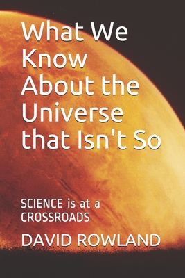 What We Know About the Universe that Isn't So: SCIENCE is at a CROSSROADS - Rowland, David