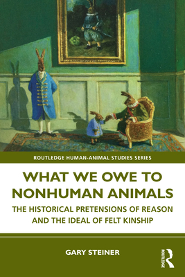 What We Owe to Nonhuman Animals: The Historical Pretensions of Reason and the Ideal of Felt Kinship - Steiner, Gary