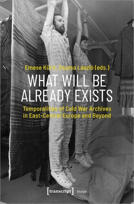 What Will Be Already Exists: Temporalities of Cold War Archives in East-Central Europe and Beyond - Krti, Emese (Editor), and Lszl, Zsuzsa (Editor)