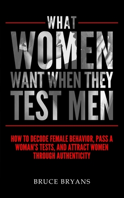 What Women Want When They Test Men: How To Decode Female Behavior, Pass A Woman's Tests, And Attract Women Through Authenticity - Bryans, Bruce