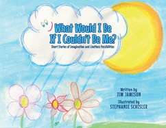 What Would I Be If I Couldn't Be Me?: Short Stories of Imagination and Limitless Possibilities