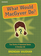 What Would Macgyver Do?: True Stories of Improvised Genius in Everyday Life