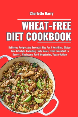 Wheat-Free Diet Cookbook: Delicious Recipes And Essential Tips For A Healthier, Gluten-Free Lifestyle. Including Tasty Meals, From Breakfast To Dessert, Wholesome Food, Vegetarian, Vegan Options - Harry, Charlotte