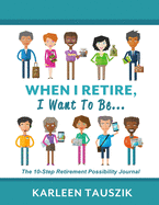 When I Retire, I Want To Be...: The 10-Step Retirement Possibility Journal