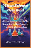When Science Gets Real: 40 Explosive Experiments That Reveal the Hidden Powers of Fire, Light, Water, and Air