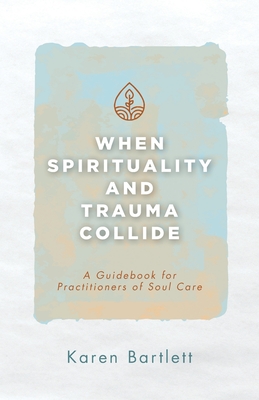 When Spirituality and Trauma Collide: A Guidebook for Practitioners of Soul Care - Bartlett, Karen