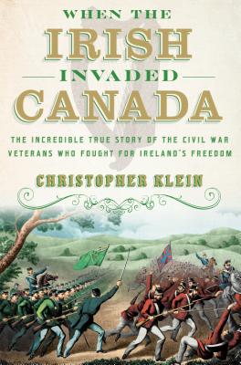 When the Irish Invaded Canada: The Incredible True Story of the Civil War Veterans Who Fought for Ireland's Freedom - Klein, Christopher