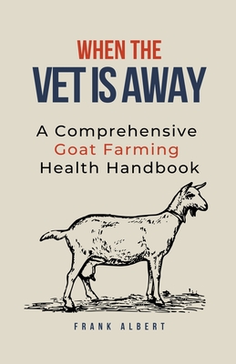 When The Vet Is Away: A Comprehensive Goat Farming Health Handbook - Albert, Frank