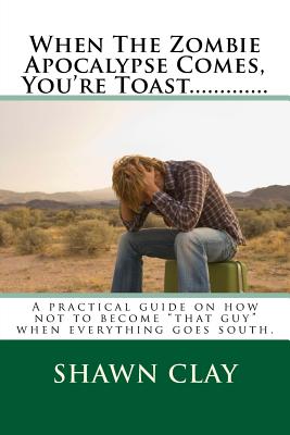 When The Zombie Apocalypse Comes, You're Toast.............: A practical guide on how not to become that guy when it all goes south. - Clay, Shawn