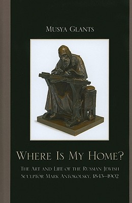 Where Is My Home?: The Art and Life of the Russian-Jewish Sculptor Mark Antokolsky, 1843-1902 - Glants, Musya