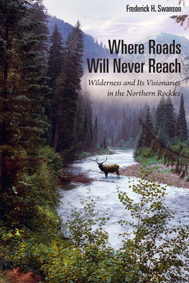 Where Roads Will Never Reach: Wilderness and Its Visionaries in the Northern Rockies - Swanson, Frederick H