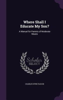 Where Shall I Educate My Son?: A Manual for Parents of Moderate Means - Pascoe, Charles Eyre