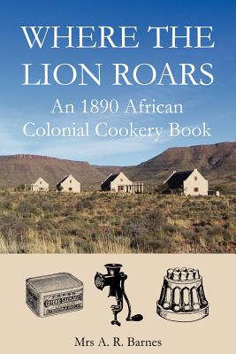 Where the Lion Roars: An 1890 African Colonial Cookery Book - Barnes, A R, and Saffery, David (Editor)