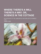 Where There's a Will There's a Way! Or, Science in the Cottage. an Account of the Labours of Naturalists in Humble Life