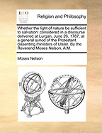 Whether the Light of Nature be Sufficient to Salvation: Considered in a Discourse Delivered at Lurgan, June 26, 1787, at a General Synod of the Protestant Dissenting Ministers of Ulster. By the Reverend Moses Nelson, A.M