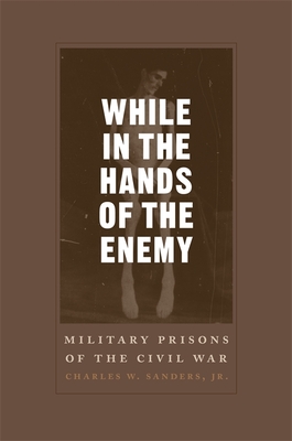 While in the Hands of the Enemy: Military Prisons of the Civil War - Sanders, Charles W