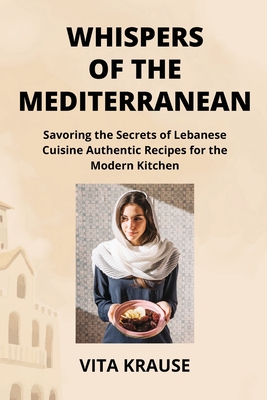 Whispers of the Mediterranean: Savoring the Secrets of Lebanese Cuisine Authentic Recipes for the Modern Kitchen - Krause, Vita