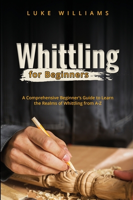 Whittling for Beginners: A Comprehensive Beginner's Guide to Learn the Realms of Whittling from A-Z - Williams, Luke