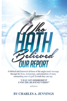 Who Hath Believed Our Report: a biblical and historical defense of the Anglo-israel message through the lives, testimonies and ministries of many outstanding men of God! - Jennings, Charles a