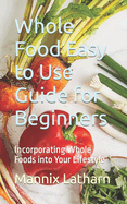 Whole Food Easy to Use Guide for Beginners: Incorporating Whole Foods into Your Lifestyle