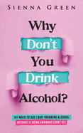 Why Don't You Drink Alcohol?: 101 Ways To Say I Quit Drinking Alcohol Without It Being Awkward (Sort Of)