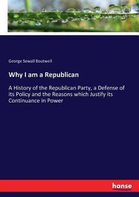 Why I am a Republican: A History of the Republican Party, a Defense of its Policy and the Reasons which Justify its Continuance in Power - Boutwell, George Sewall