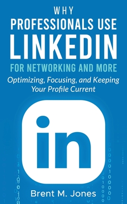 Why Professionals Use LinkedIn for Networking and More: Optimizing, Focusing, and Keeping Your Profile Current - Jones, Brent M