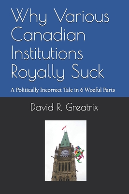 Why Various Canadian Institutions Royally Suck: A Politically Incorrect Tale in 6 Woeful Parts - Greatrix, David R