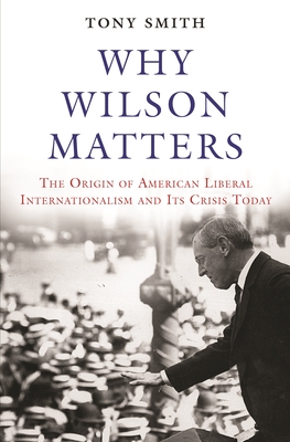 Why Wilson Matters: The Origin of American Liberal Internationalism and Its Crisis Today - Smith, Tony