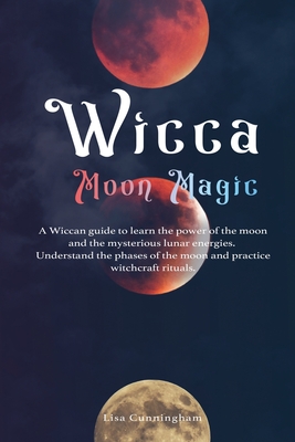 Wicca Moon Magic: A Wiccan Guide to Learn the Power of the Moon and the Mysterious Lunar Energies, Understand the Phases of the Moon, and Practice Witchcraft Rituals - Cunningham, Lisa