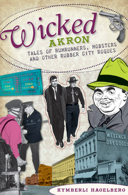 Wicked Akron: Tales of Rumrunners, Mobsters and Other Rubber City Rogues - Hagelberg, Kymberli