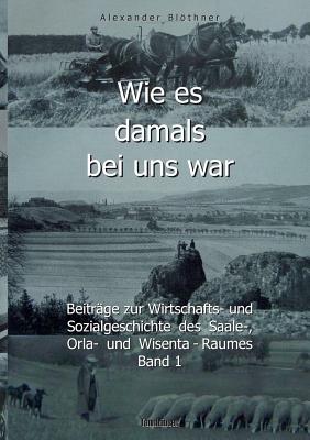 Wie es damals bei uns war. Eine Geschichte der Landwirtschaft und des Dorflebens, der Sitten und Gebr?uche, der Bauernhfe und der Ritterg?ter im Land zwischen Saale und Orla: Beitr?ge zur Wirtschafts-, Sozial- und Alltagsgeschichte des Saale-, Orla... - Blthner, Alexander