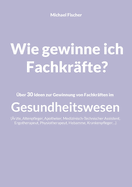 Wie gewinne ich Fachkr?fte?: ?ber 30 Ideen zur Gewinnung von Fachkr?ften im Gesundheitswesen