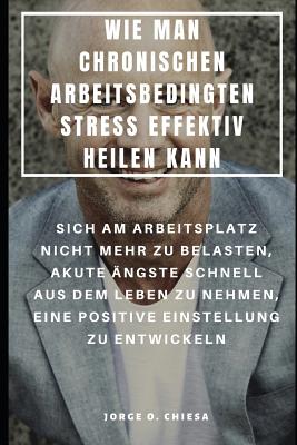 Wie Man Chronischen Arbeitsbedingten Stress Effektiv Heilen Kann: Sich Am Arbeitsplatz Nicht Mehr Zu Belasten, Akute ?ngste Schnell Aus Dem Leben Zu Nehmen, Eine Positive Einstellung Zu Entwickeln - Gonz, Jack (Translated by), and Chiesa, Jorge O