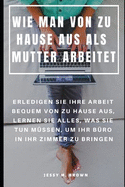 Wie Man Von Zu Hause Aus ALS Mutter Arbeitet: Erledigen Sie Ihre Arbeit Bequem Von Zu Hause Aus, Lernen Sie Alles, Was Sie Tun Mssen, Um Ihr Bro in Ihr Zimmer Zu Bringen