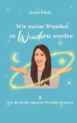 Wie meine Wunden zu Wundern wurden: und wie du deine eigenen Wunder kreierst - Klein, Anna