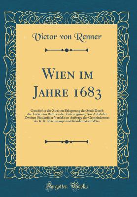 Wien Im Jahre 1683: Geschichte Der Zweiten Belagerung Der Stadt Durch Die Trken Im Rahmen Der Zeitereignisse; Aus Anla Der Zweiten Scularfeier Verfat Im Auftrage Der Gemeinderates Der K. K. Reichshaupt-Und Residenzstadt Wien (Classic Reprint) - Renner, Victor Von