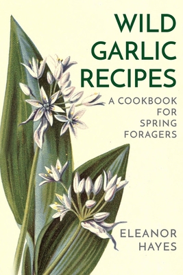 Wild Garlic Recipes: A Cookbook for Spring Foragers - Hayes, Eleanor