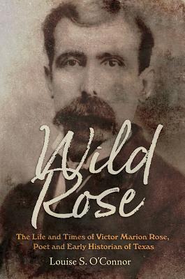 Wild Rose: The Life and Times of Victor Marion Rose, Poet and Historian of Early Texas - O'Connor, Louise