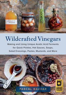 Wildcrafted Vinegars: Making and Using Unique Acetic Acid Ferments for Quick Pickles, Hot Sauces, Soups, Salad Dressings, Pastes, Mustards, and More - Baudar, Pascal