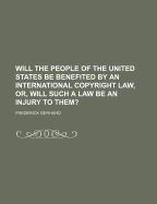 Will the People of the United States Be Benefited by an International Copyright Law: Or, Will Such a Law Be an Injury to Them? (Classic Reprint)