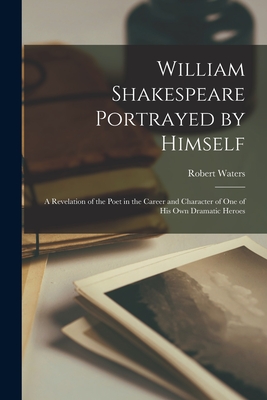 William Shakespeare Portrayed by Himself: a Revelation of the Poet in the Career and Character of One of His Own Dramatic Heroes - Waters, Robert 1835-1910