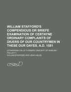 William Stafford's Compendious or Briefe Examination of Certayne Ordinary Complaints of Diuers of Our Countrymen in These Our Dayes, A. D. 1581 (Classic Reprint)