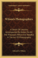 Wilson's Photographics: A Series Of Lessons, Accompanied By Notes, On All The Processes Which Are Needful In The Art Of Photography