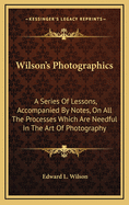 Wilson's Photographics: A Series of Lessons, Accompanied by Notes, on All the Processes Which Are Needful in the Art of Photography