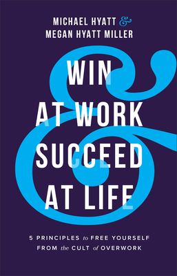 Win at Work and Succeed at Life: 5 Principles to Free Yourself from the Cult of Overwork - Hyatt, Michael, and Hyatt Miller, Megan