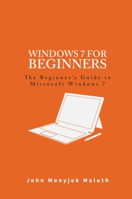 Windows 7 For Beginners: The Beginner's Guide to Microsoft Windows 7 - Maluth, John Monyjok