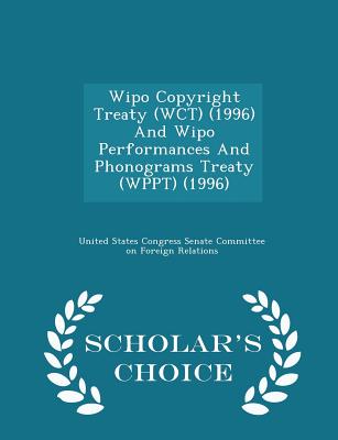 Wipo Copyright Treaty (Wct) (1996) and Wipo Performances and Phonograms Treaty (Wppt) (1996) - Scholar's Choice Edition - United States Congress Senate Committee (Creator)