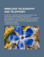 Wireless Telegraphy and Telephony: A Practical Treatise on Wireless Telegraphy and Telephony, Giving Complete and Detailed Explanations of the Theory and Practice of Modern Radio Apparatus and Its Present Day Applications, Together with a Chapter on