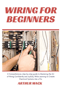 Wiring for Beginners: A Comprehensive, Step-by-step Guide to Mastering the Art of Wiring Confidently and Joyfully, While Learning to Create Electrical Systems Like a Pro